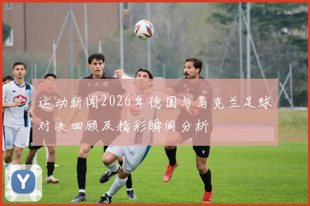 运动新闻2026年德国与乌克兰足球对决回顾及精彩瞬间分析