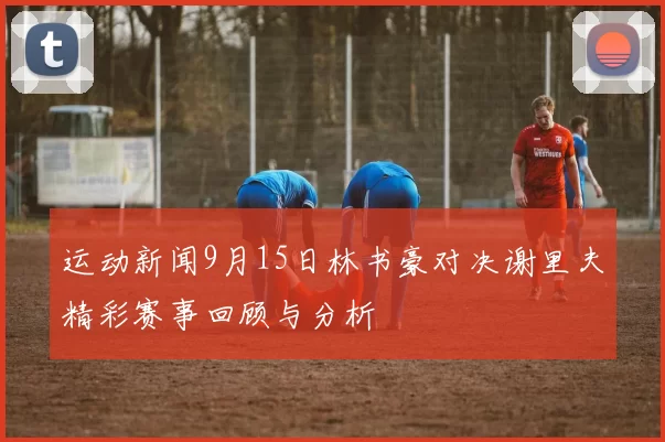 运动新闻9月15日林书豪对决谢里夫精彩赛事回顾与分析
