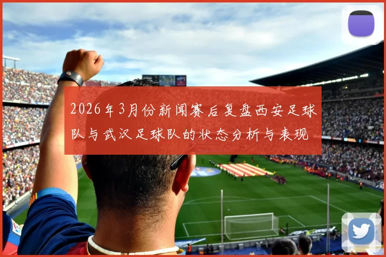 2026年3月份新闻赛后复盘西安足球队与武汉足球队的状态分析与表现评估