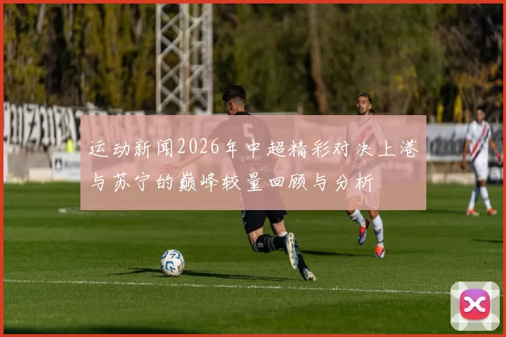 运动新闻2026年中超精彩对决上港与苏宁的巅峰较量回顾与分析