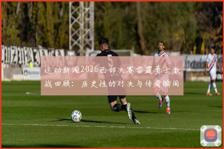 运动新闻2026西部决赛雷霆勇士激战回顾：历史性的对决与传奇瞬间