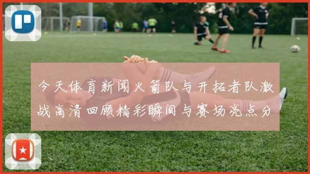 今天体育新闻火箭队与开拓者队激战高清回顾精彩瞬间与赛场亮点分析