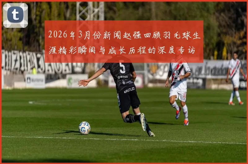 2026年3月份新闻赵强回顾羽毛球生涯精彩瞬间与成长历程的深度专访